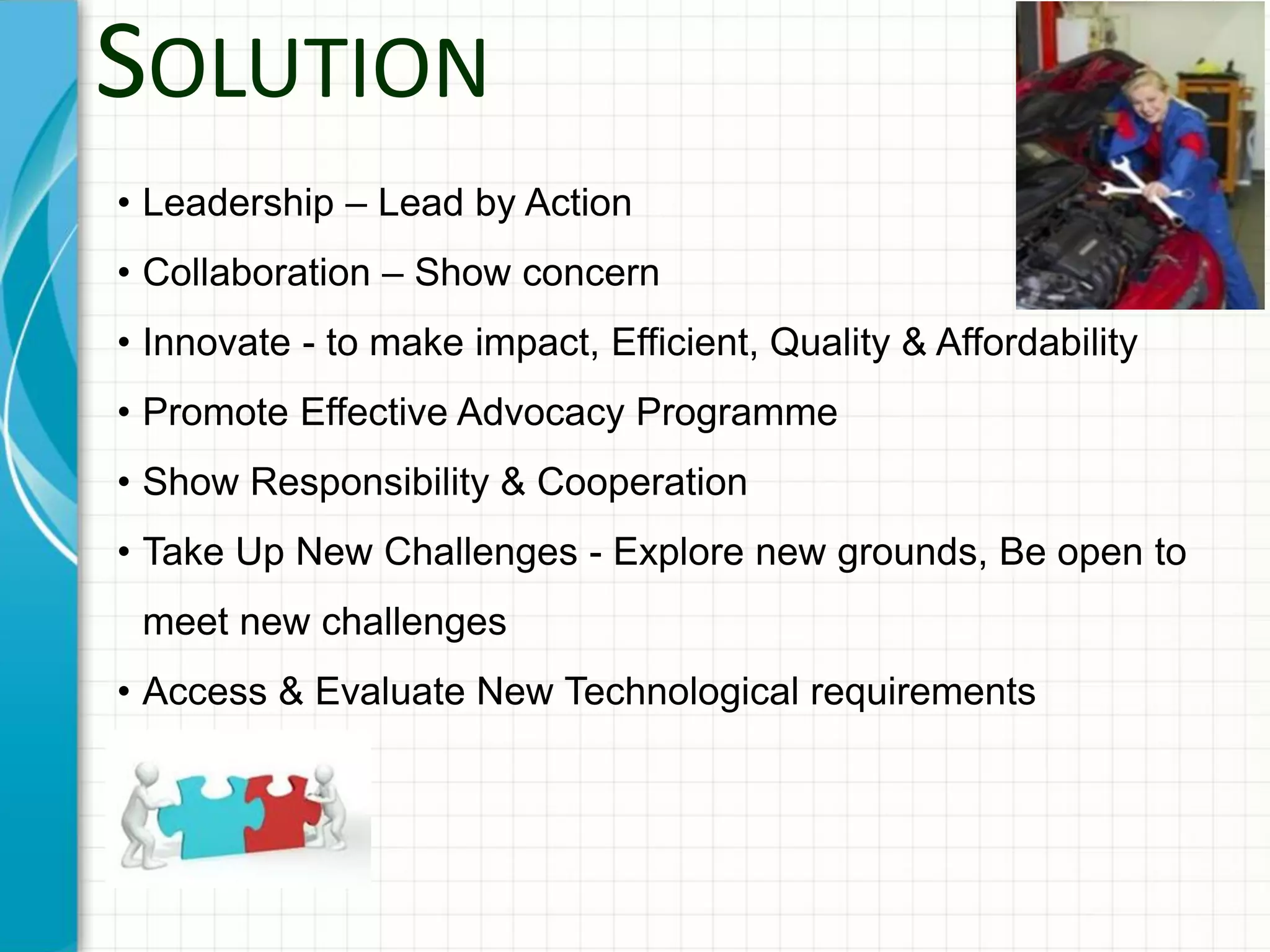SOLUTION
• Leadership – Lead by Action
• Collaboration – Show concern
• Innovate - to make impact, Efficient, Quality & Affordability
• Promote Effective Advocacy Programme
• Show Responsibility & Cooperation
• Take Up New Challenges - Explore new grounds, Be open to
meet new challenges
• Access & Evaluate New Technological requirements
 