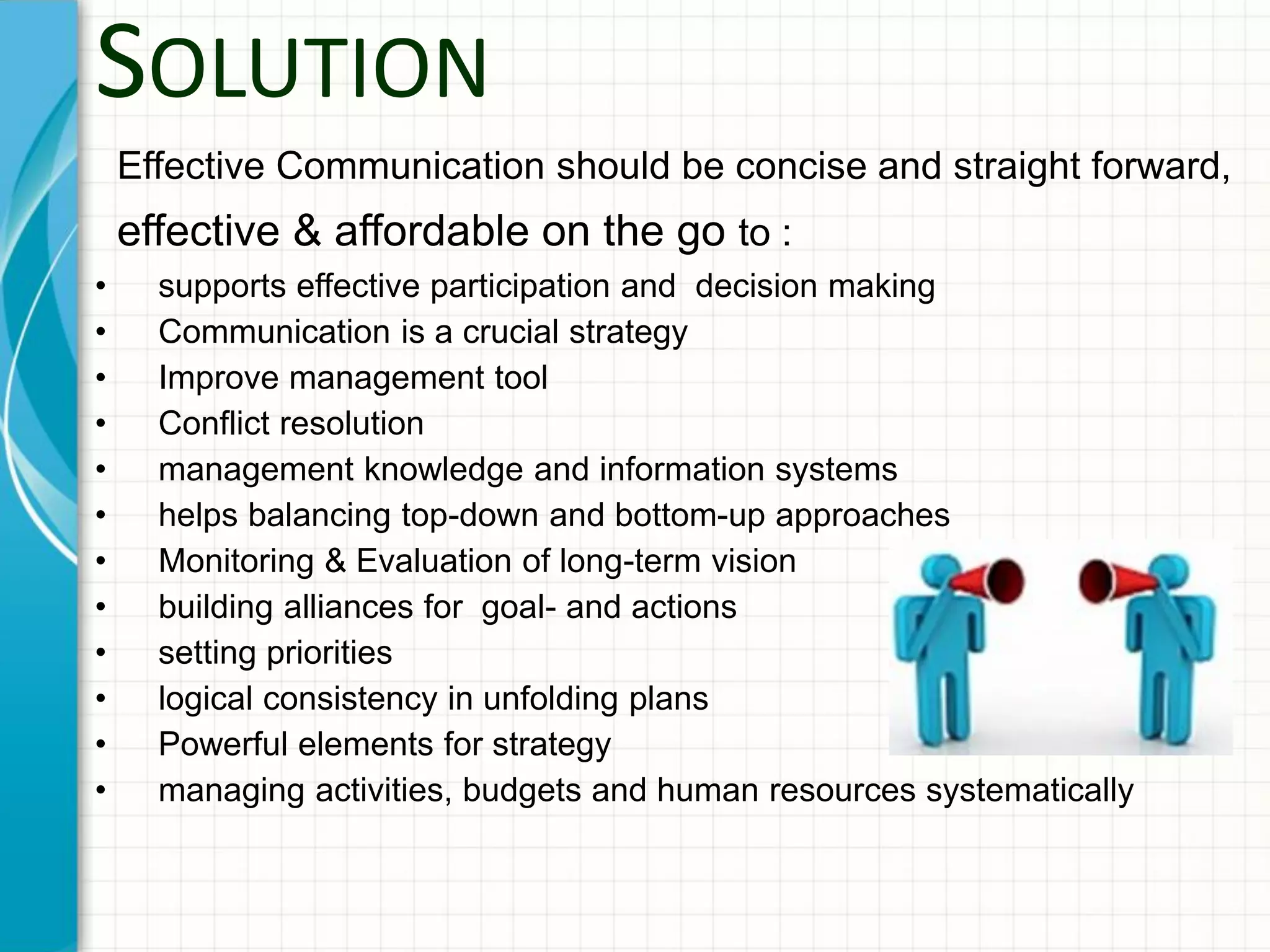 SOLUTION
Effective Communication should be concise and straight forward,
effective & affordable on the go to :
• supports effective participation and decision making
• Communication is a crucial strategy
• Improve management tool
• Conflict resolution
• management knowledge and information systems
• helps balancing top-down and bottom-up approaches
• Monitoring & Evaluation of long-term vision
• building alliances for goal- and actions
• setting priorities
• logical consistency in unfolding plans
• Powerful elements for strategy
• managing activities, budgets and human resources systematically
 