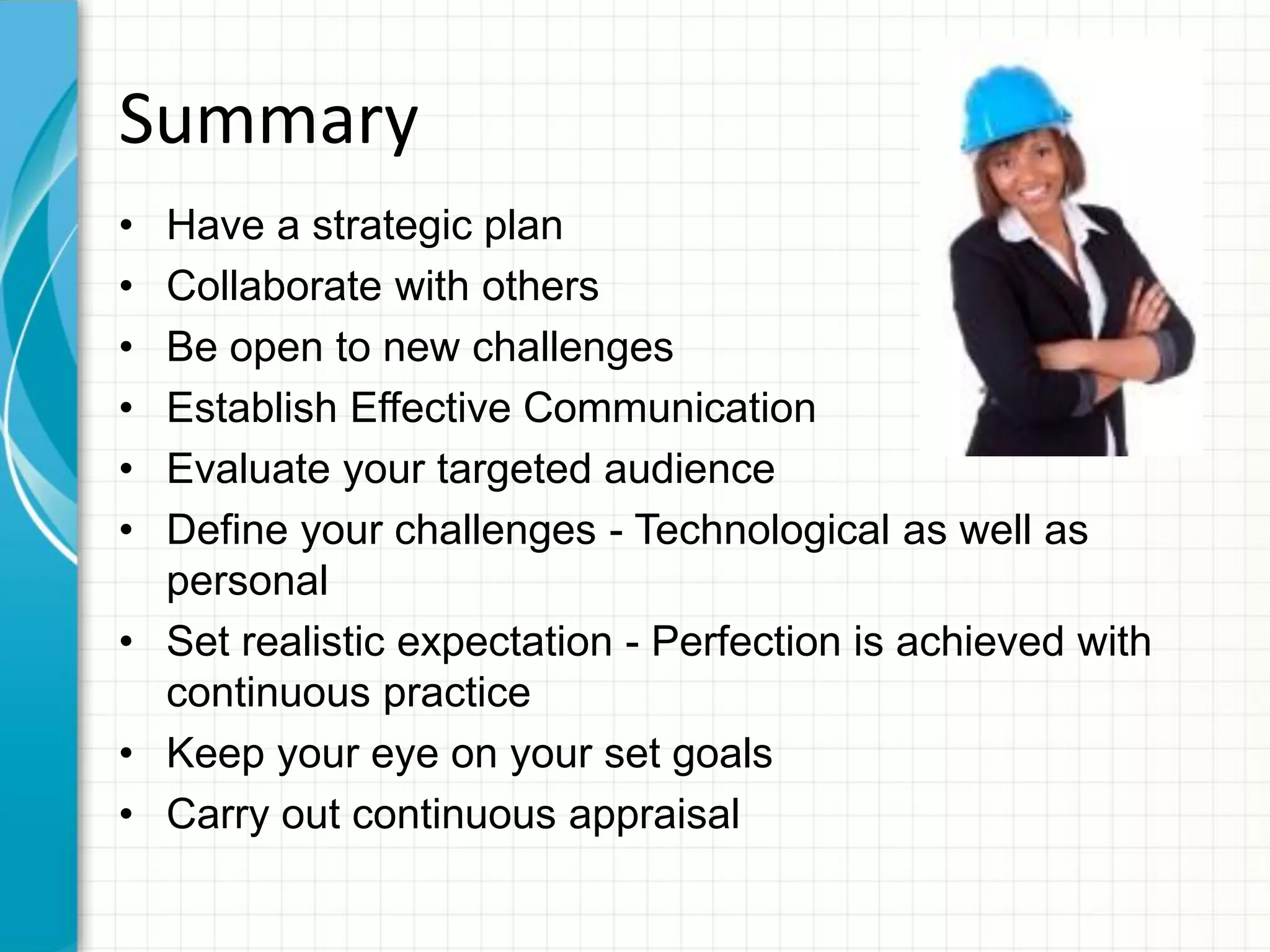Summary
• Have a strategic plan
• Collaborate with others
• Be open to new challenges
• Establish Effective Communication
• Evaluate your targeted audience
• Define your challenges - Technological as well as
personal
• Set realistic expectation - Perfection is achieved with
continuous practice
• Keep your eye on your set goals
• Carry out continuous appraisal
 