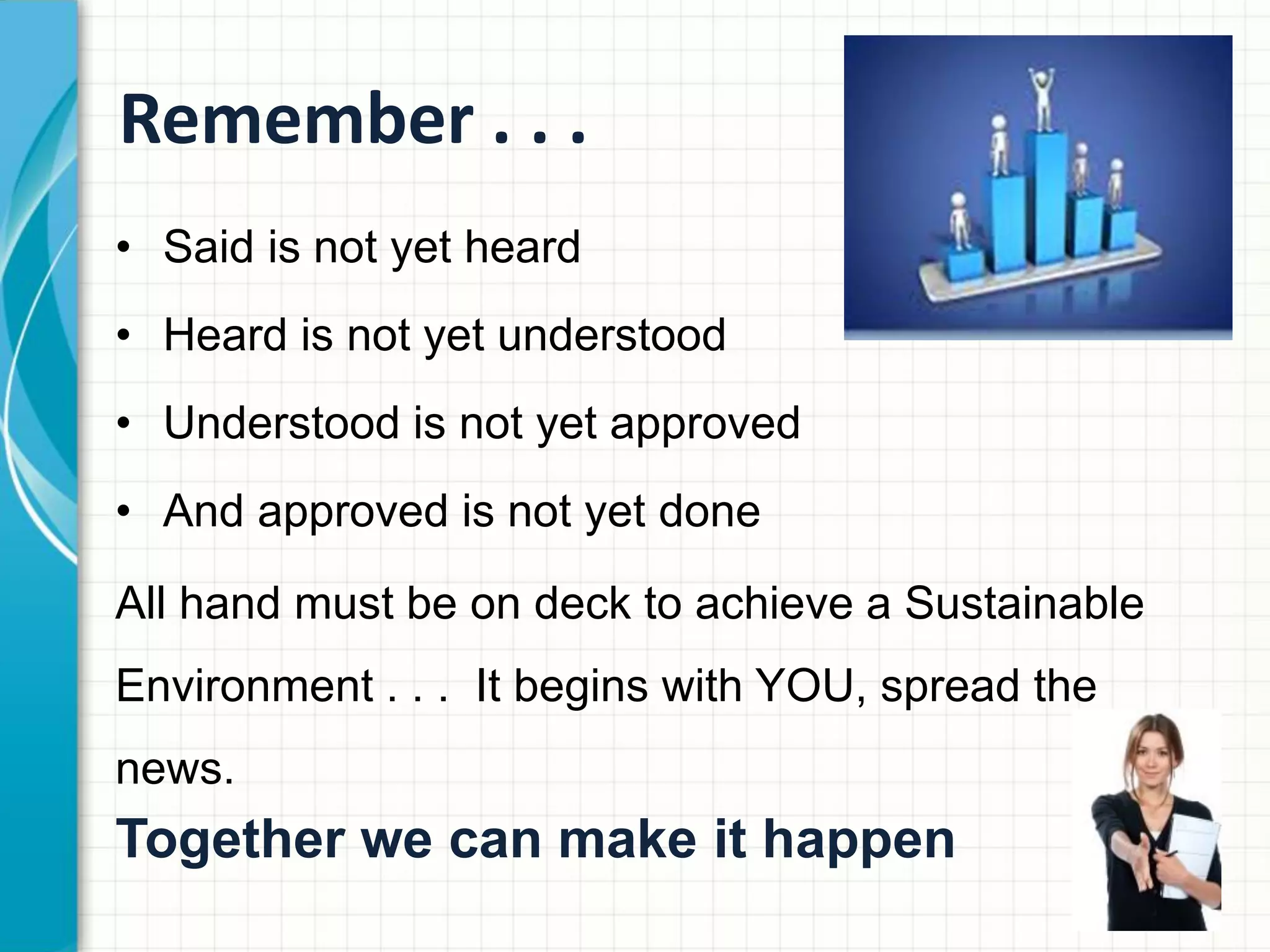 Remember . . .
• Said is not yet heard
• Heard is not yet understood
• Understood is not yet approved
• And approved is not yet done
All hand must be on deck to achieve a Sustainable
Environment . . . It begins with YOU, spread the
news.
Together we can make it happen
 