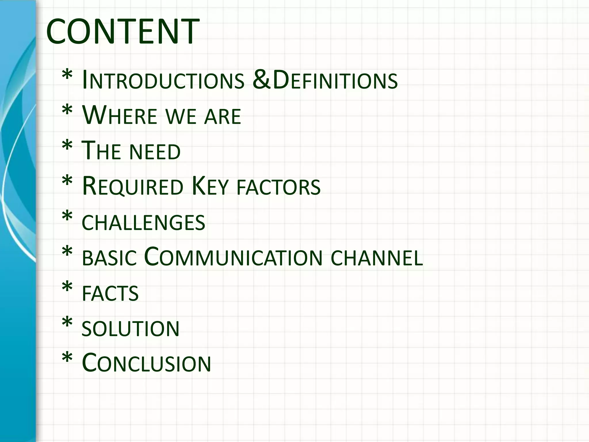 * INTRODUCTIONS &DEFINITIONS
* WHERE WE ARE
* THE NEED
* REQUIRED KEY FACTORS
* CHALLENGES
* BASIC COMMUNICATION CHANNEL
* FACTS
* SOLUTION
* CONCLUSION
CONTENT
 