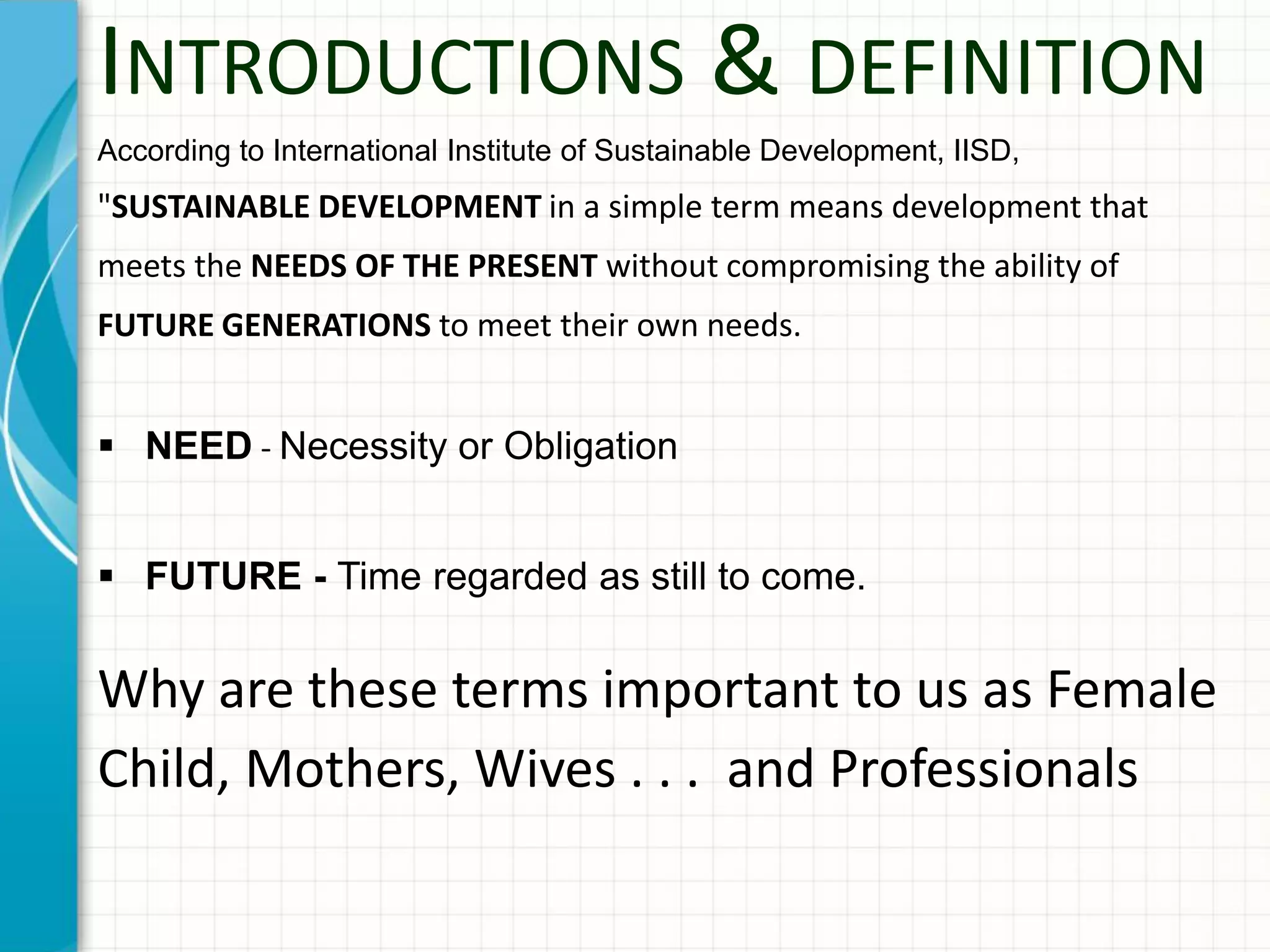 INTRODUCTIONS & DEFINITION
According to International Institute of Sustainable Development, IISD,
"SUSTAINABLE DEVELOPMENT in a simple term means development that
meets the NEEDS OF THE PRESENT without compromising the ability of
FUTURE GENERATIONS to meet their own needs.
 NEED - Necessity or Obligation
 FUTURE - Time regarded as still to come.
Why are these terms important to us as Female
Child, Mothers, Wives . . . and Professionals
 