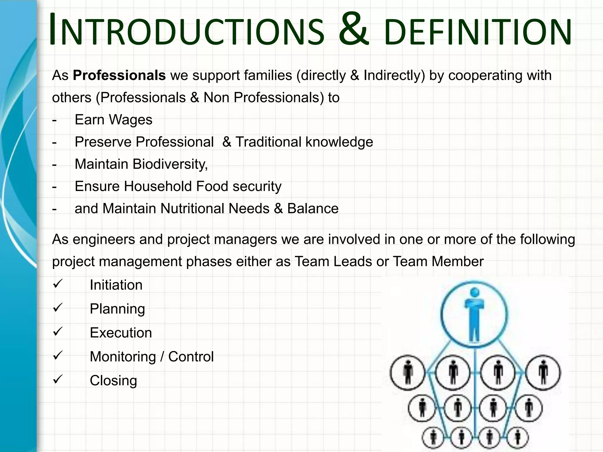 INTRODUCTIONS & DEFINITION
As Professionals we support families (directly & Indirectly) by cooperating with
others (Professionals & Non Professionals) to
- Earn Wages
- Preserve Professional & Traditional knowledge
- Maintain Biodiversity,
- Ensure Household Food security
- and Maintain Nutritional Needs & Balance
As engineers and project managers we are involved in one or more of the following
project management phases either as Team Leads or Team Member
 Initiation
 Planning
 Execution
 Monitoring / Control
 Closing
 