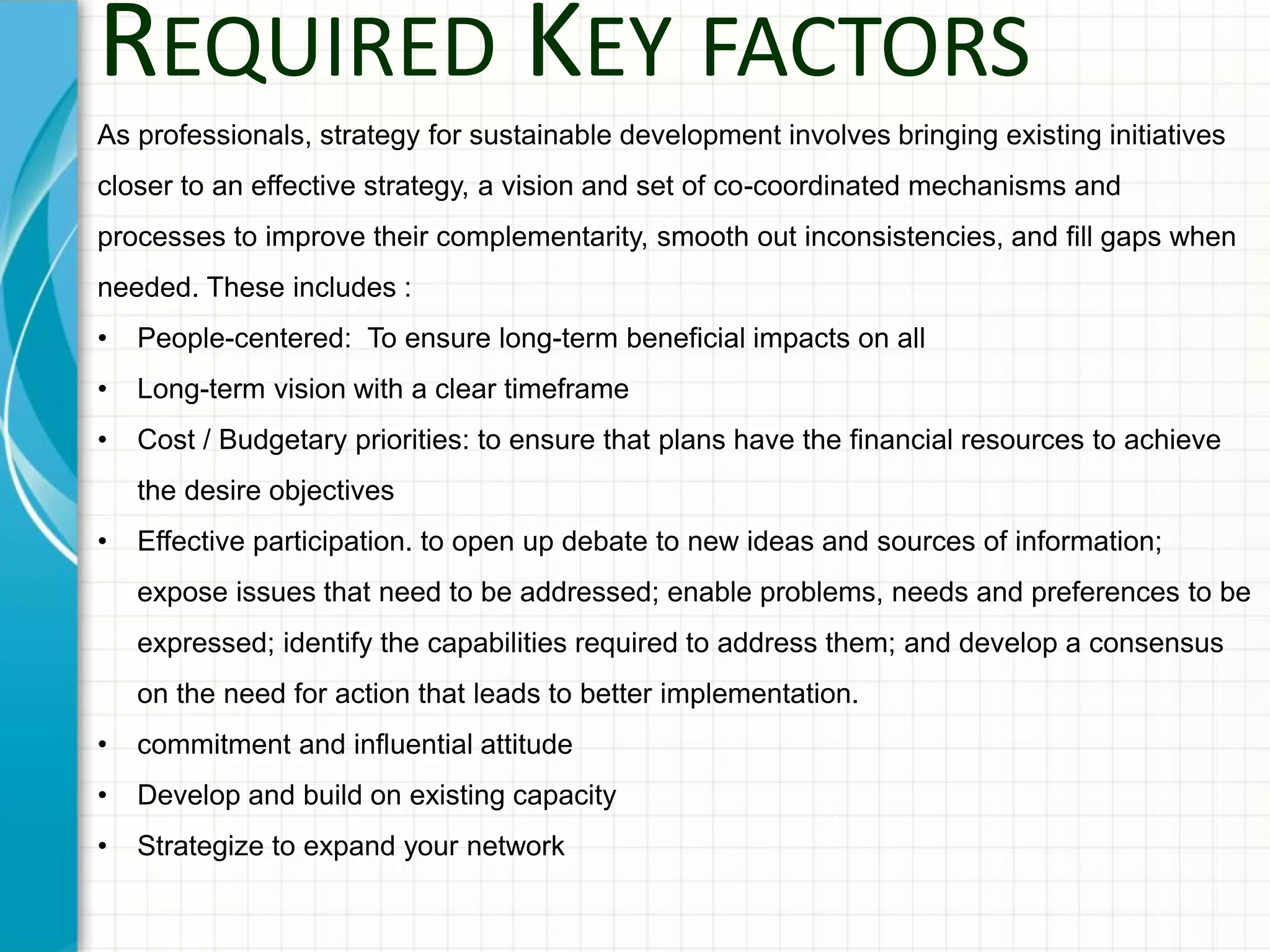 REQUIRED KEY FACTORS
As professionals, strategy for sustainable development involves bringing existing initiatives
closer to an effective strategy, a vision and set of co-coordinated mechanisms and
processes to improve their complementarity, smooth out inconsistencies, and fill gaps when
needed. These includes :
• People-centered: To ensure long-term beneficial impacts on all
• Long-term vision with a clear timeframe
• Cost / Budgetary priorities: to ensure that plans have the financial resources to achieve
the desire objectives
• Effective participation. to open up debate to new ideas and sources of information;
expose issues that need to be addressed; enable problems, needs and preferences to be
expressed; identify the capabilities required to address them; and develop a consensus
on the need for action that leads to better implementation.
• commitment and influential attitude
• Develop and build on existing capacity
• Strategize to expand your network
 