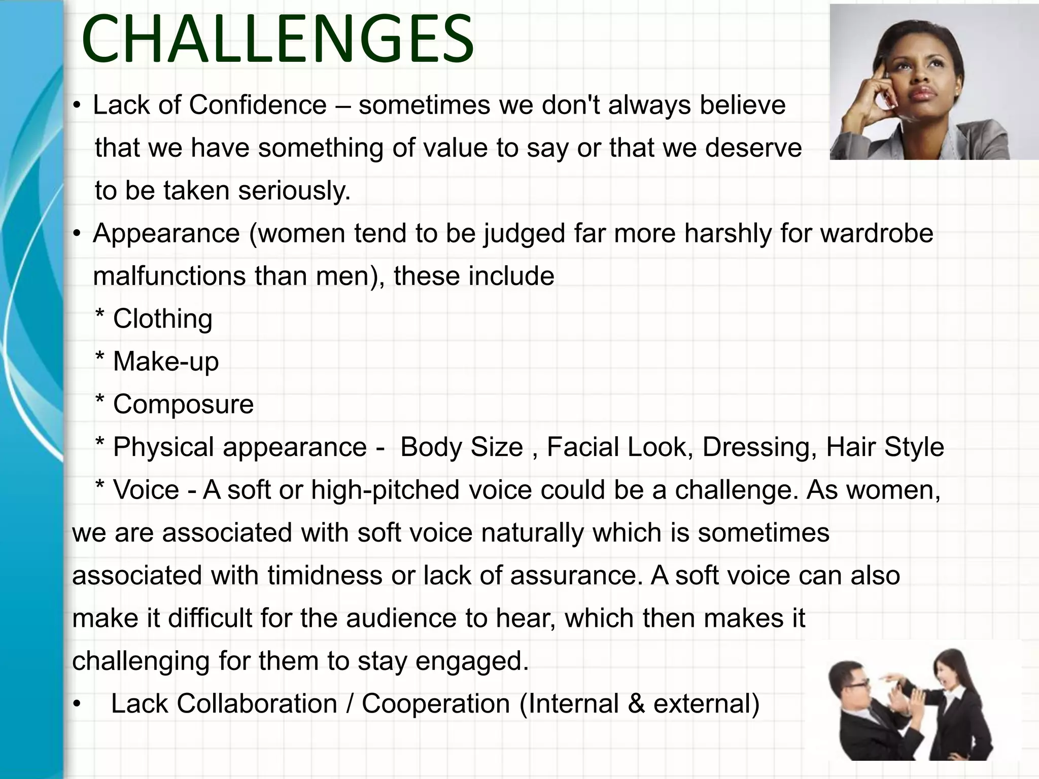 CHALLENGES
• Lack of Confidence – sometimes we don't always believe
that we have something of value to say or that we deserve
to be taken seriously.
• Appearance (women tend to be judged far more harshly for wardrobe
malfunctions than men), these include
* Clothing
* Make-up
* Composure
* Physical appearance - Body Size , Facial Look, Dressing, Hair Style
* Voice - A soft or high-pitched voice could be a challenge. As women,
we are associated with soft voice naturally which is sometimes
associated with timidness or lack of assurance. A soft voice can also
make it difficult for the audience to hear, which then makes it
challenging for them to stay engaged.
• Lack Collaboration / Cooperation (Internal & external)
 