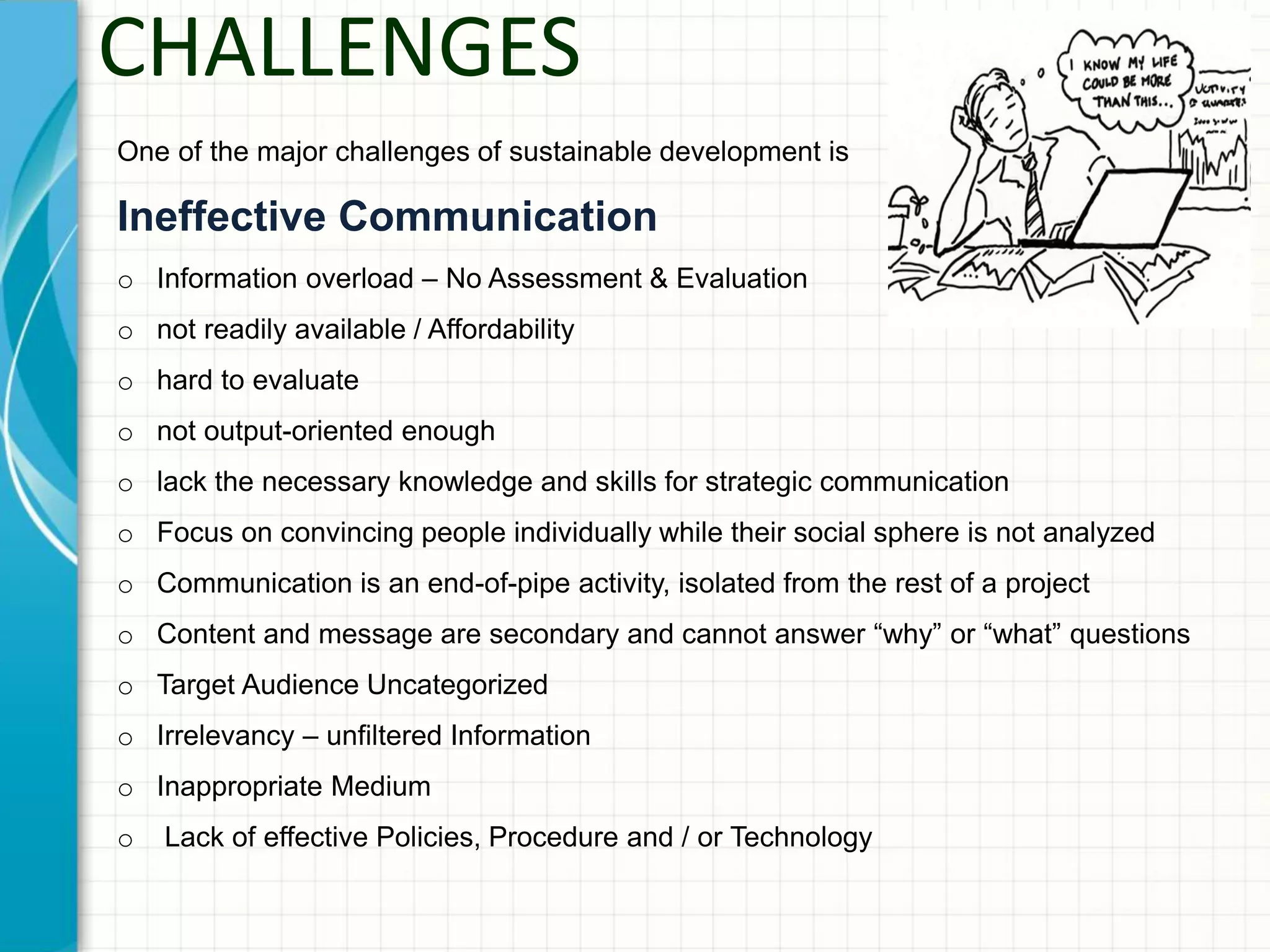 CHALLENGES
One of the major challenges of sustainable development is
Ineffective Communication
o Information overload – No Assessment & Evaluation
o not readily available / Affordability
o hard to evaluate
o not output-oriented enough
o lack the necessary knowledge and skills for strategic communication
o Focus on convincing people individually while their social sphere is not analyzed
o Communication is an end-of-pipe activity, isolated from the rest of a project
o Content and message are secondary and cannot answer “why” or “what” questions
o Target Audience Uncategorized
o Irrelevancy – unfiltered Information
o Inappropriate Medium
o Lack of effective Policies, Procedure and / or Technology
 