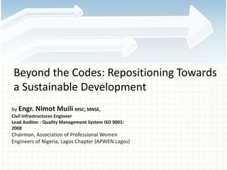 Beyond the Codes: Repositioning Towards
a Sustainable Development
by Engr. Nimot Muili MSC; MNSE,
Civil Infrastructures Engineer
Lead Auditor - Quality Management System ISO 9001:
2008
Chairman, Association of Professional Women
Engineers of Nigeria, Lagos Chapter (APWEN Lagos)
 