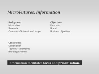 MicroFutures: InformationObjectivesPersonasBrandBusiness objectivesBackgroundInitial ideasResearchOutcome of internal workshopsConstraintsDesign briefTechnical constraints(Mobile) platformsInformation facilitates focus and prioritisation.