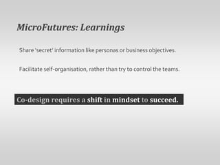 MicroFutures: LearningsShare ‘secret’ information like personas or business objectives. Facilitate self-organisation, rather than try to control the teams.Co-design requires a shift in mindset to succeed.