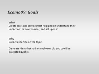 Ecomo09: GoalsWhatCreate tools and services that help people understand their impact on the environment, and act upon it.WhyCollect expertise on the topic. Generate ideas that had a tangible result, and could be evaluated quickly.