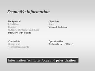 Ecomo09: InformationBackgroundInitial ideasResearchOutcome of internal workshopsInterviews with expertsObjectivesBrandVision of the futureConstraintsDesign briefTechnical constraintsOpportunitiesTechnical assets (APIs,…)Information facilitates focus and prioritisation.