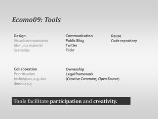 Ecomo09: ToolsCommunicationPublic BlogTwitter FlickrDesignVisual communicatorStimulus materialScenariosReuseCode repositoryCollaborationPrioritisation techniques, e.g. dot democracyOwnershipLegal framework (Creative Commons, Open Source)Tools facilitate participation and creativity.