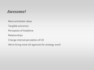 Awesome! More and better ideasTangible outcomesPerception of VodafoneRelationshipsChange internal perception of UXWe’re hiring more UX agencies for strategy work!