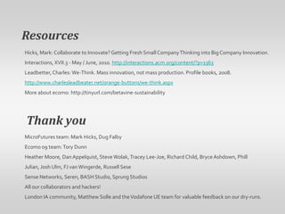 ResourcesHicks, Mark: Collaborate to Innovate? Getting Fresh Small Company Thinking into Big Company Innovation. Interactions, XVII.3 - May / June, 2010. http://interactions.acm.org/content/?p=1363Leadbetter, Charles: We-Think. Mass innovation, not mass production. Profile books, 2008. http://www.charlesleadbeater.net/orange-buttons/we-think.aspxMore about ecomo: http://tinyurl.com/betavine-sustainabilityThank youMicroFutures team: Mark Hicks, Dug FalbyEcomo 09 team: Tory DunnHeather Moore, Dan Appelquist, Steve Wolak, Tracey Lee-Joe, Richard Child, Bryce Ashdown, Phill Julian, Josh Ulm, FJ van Wingerde, Russell SeseSense Networks, Seren, BASH Studio, Sprung Studios All our collaborators and hackers! London IA community, Matthew Solle and the Vodafone UE team for valuable feedback on our dry-runs.
