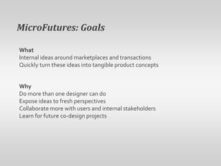 MicroFutures: GoalsWhatInternal ideas around marketplaces and transactionsQuickly turn these ideas into tangible product conceptsWhyDo more than one designer can doExpose ideas to fresh perspectivesCollaborate more with users and internal stakeholdersLearn for future co-design projects