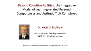 Dr. Kevin S. McGrew
Institute for Applied Psychometrics
& University of Minnesota
Beyond Cognitive Abilities: An Integrative
Model of Learning-related Personal
Competences and Aptitude Trait Complexes
© Institute for Applied Psychometrics (IAP) Dr. Kevin McGrew 10-13-16
 