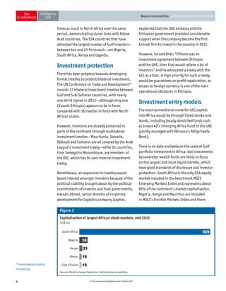 9 © The Economist Intelligence Unit Limited 2015
Beyond commodities: Gulf investors and the new Africa
times as much in North Africa over the same
period, demonstrating closer links with fellow
Arab countries. The SSA countries that have
attracted the largest number of Gulf investors—
between ten and 25 firms each—are Nigeria,
South Africa, Kenya and Uganda.
Investment protection
There has been progress towards developing
formal treaties to protect bilateral investment.
The UN Conference on Trade and Development10
records 17 bilateral investment treaties between
Gulf and Sub-Saharan countries, with nearly
one-third signed in 2013—although only one
(Kuwait-Ethiopia) appears to be in force,
compared with 16 treaties in force with North
African states.
However, investors are already protected in
parts of the continent through multilateral
investment treaties - Mauritania, Somalia,
Djibouti and Comoros are all covered by the Arab
League’s investment treaty—while 21 countries,
from Senegal to Mozambique, are members of
the OIC, which has its own internal investment
treaty.
Nonetheless, an expansion in treaties would
boost interest amongst investors because of the
political stability brought about by the political
commitments of investor and host governments.
Hassan Jibreel, senior director of corporate
development for logistics company Julphar,
explained that the UAE embassy and the
Ethiopian government provided considerable
support when the company became the first
Emirati firm to invest in the country in 2011.
However, he said that: “If there was an
investment agreement between Ethiopia
and the UAE, then that would relieve a lot of
investors” and he advocated a treaty with the
GCC as a bloc. A high priority for such a treaty
would be guarantees on profit repatriation, as
access to foreign currency is one of the main
operational obstacles in Ethiopia.
Investment entry models
The most conventional route for GCC capital
into Africa would be through listed stocks and
bonds, including locally domiciled funds such
as Invest AD’s Emerging Africa Fund in the UAE
(jointly managed with Morocco’s Attijariwafa
Bank).
There is no data available on the scale of Gulf
portfolio investment in Africa, but investments
by sovereign wealth funds are likely to focus
on the largest and most liquid markets, which
have good standards of disclosure and investor
protection. South Africa is the only SSA equity
market included in the benchmark MSCI
Emerging Markets Index and represents about
85% of the continent’s market capitalisation.
Nigeria, Kenya and Mauritius are included
in MSCI’s Frontier Markets Index and there
Capitalisation of largest African stock-markets, mid 2015
(US$ bn)
Figure 2
Côte d’Ivoire
Sources: World Exchange Federation; Individual bourse websites.
Ghana
Kenya
Nigeria
South Africa 929
58
21
16
15
10
investmentpolicyhub.
unctad.org
 