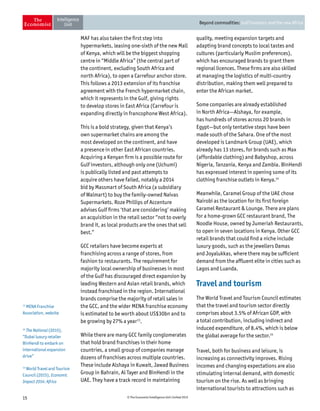 15 © The Economist Intelligence Unit Limited 2015
Beyond commodities: Gulf investors and the new Africa
MAF has also taken the first step into
hypermarkets, leasing one-sixth of the new Mall
of Kenya, which will be the biggest shopping
centre in “Middle Africa” (the central part of
the continent, excluding South Africa and
north Africa), to open a Carrefour anchor store.
This follows a 2013 extension of its franchise
agreement with the French hypermarket chain,
which it represents in the Gulf, giving rights
to develop stores in East Africa (Carrefour is
expanding directly in francophone West Africa).
This is a bold strategy, given that Kenya’s
own supermarket chains are among the
most developed on the continent, and have
a presence in other East African countries.
Acquiring a Kenyan firm is a possible route for
Gulf investors, although only one (Uchumi)
is publically listed and past attempts to
acquire others have failed, notably a 2014
bid by Massmart of South Africa (a subsidiary
of Walmart) to buy the family-owned Naivas
Supermarkets. Roze Phillips of Accenture
advises Gulf firms ‘that are considering’ making
an acquisition in the retail sector “not to overly
brand it, as local products are the ones that sell
best.”
GCC retailers have become experts at
franchising across a range of stores, from
fashion to restaurants. The requirement for
majority local ownership of businesses in most
of the Gulf has discouraged direct expansion by
leading Western and Asian retail brands, which
instead franchised in the region. International
brands comprise the majority of retail sales in
the GCC, and the wider MENA franchise economy
is estimated to be worth about US$30bn and to
be growing by 27% a year13
.
While there are many GCC family conglomerates
that hold brand franchises in their home
countries, a small group of companies manage
dozens of franchises across multiple countries.
These include Alshaya in Kuwait, Jawad Business
Group in Bahrain, Al Tayer and BinHendi in the
UAE. They have a track record in maintaining
quality, meeting expansion targets and
adapting brand concepts to local tastes and
cultures (particularly Muslim preferences),
which has encouraged brands to grant them
regional licences. These firms are also skilled
at managing the logistics of multi-country
distribution, making them well prepared to
enter the African market.
Some companies are already established
in North Africa—Alshaya, for example,
has hundreds of stores across 20 brands in
Egypt—but only tentative steps have been
made south of the Sahara. One of the most
developed is Landmark Group (UAE), which
already has 13 stores, for brands such as Max
(affordable clothing) and Babyshop, across
Nigeria, Tanzania, Kenya and Zambia. BinHendi
has expressed interest in opening some of its
clothing franchise outlets in Kenya.14
Meanwhile, Caramel Group of the UAE chose
Nairobi as the location for its first foreign
Caramel Restaurant  Lounge. There are plans
for a home-grown GCC restaurant brand, The
Noodle House, owned by Jumeriah Restaurants,
to open in seven locations in Kenya. Other GCC
retail brands that could find a niche include
luxury goods, such as the jewellers Damas
and Joyalukkas, where there may be sufficient
demand from the affluent elite in cities such as
Lagos and Luanda.
Travel and tourism
The World Travel and Tourism Council estimates
that the travel and tourism sector directly
comprises about 3.5% of African GDP, with
a total contribution, including indirect and
induced expenditure, of 8.4%, which is below
the global average for the sector.15
Travel, both for business and leisure, is
increasing as connectivity improves. Rising
incomes and changing expectations are also
stimulating internal demand, with domestic
tourism on the rise. As well as bringing
international tourists to attractions such as
13
MENA Franchise
Association, website
14
The National (2015),
“Dubai luxury retailer
BinHendi to embark on
international expansion
drive”
15
World Travel and Tourism
Council (2015), Economic
Impact 2014: Africa
 