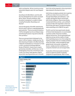 16 © The Economist Intelligence Unit Limited 2015
Beyond commodities: Gulf investors and the new Africa
safaris and beaches, African countries are also
seeing their diaspora return for more frequent
visits.
According to the World Bank, countries with
the most developed tourism sectors are South
Africa, Ghana, Tanzania and Kenya, while
the sector is emerging in a number of others
including The Gambia, Mozambique and
Rwanda16
.
Joannes Mongardini of the IMF noted that the
tourism sector in Africa is underdeveloped with
great potential. “There are wonderful locations
in Africa that global tourists are likely to enjoy
and where Gulf investors may want to diversify
their portfolios.”
There are some persistent challenges for the
sector in Africa, however, notably security. The
2013 attack by al-Shabab on the West Gate Mall
in Nairobi contributed to an 11% drop in arrivals
in 2015, according to the Kenya National
Bureau of Statistics. Coastal resorts may be
particularly vulnerable, and there was a series
of kidnappings of tourists on the Kenyan coast
in 2011. As a result, hotel operators need to
ensure their security provisions are in line with
local risks and be prepared to ride out periods of
lower demand in the event of crises.
Gulf airlines are playing a pivotal role in opening
up Africa to visitors from around the world
through direct flights and codeshares—such
as Qatar with Royal Air Maroc and Emirates
with Arik Air of Nigeria. They are also directly
involved with African airlines, such as Etihad’s
purchase of 40% of Air Seychelles in 2013 and
the Emirates 2014 deal to manage the Angolan
state-owned flag carrier TAAG for ten years.
The GCC countries have experienced a decade
of intense hotel development, to accommodate
a growing number of business travellers,
pilgrims and tourists. This has generated local
expertise and spurred the creation of major
Gulf hospitality groups across three categories:
holding companies that own sizeable portfolios
of five-star hotels, mainly managed by major
global brands; home-grown management
brands, notably Jumeriah and Rotana; and
companies that both own and manage hotels.
A saturation of the local market and decent
access to capital has led GCC hospitality
companies to expand abroad, often in areas
Visitor spending, 2014
(US$ bn)
Mauritius
Source: World Travel and Tourism Council
Uganda
Madagascar
Botswana
Ghana
Nigeria
Kenya
Tanzania
Ethiopia
South Africa
Figure 4
10.4
2.4
2.1
1.8
1.7
1.4
1.3
1.1
0.8
0.7
16
World Bank (2013),
Tourism in Africa: Harnessing
Tourism for Growth and
Improved Livelihoods
 