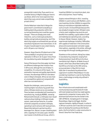 18 © The Economist Intelligence Unit Limited 2015
Beyond commodities: Gulf investors and the new Africa
prerequisite is electricity. If you want to run
a textiles factory in Nigeria today you have to
use diesel, which is far more expensive than
electricity so you cannot make competitively
priced t-shirts.”
Charles Robertson notes that in Kenya the
government’s commitment to doubling or
trebling electricity production within the
current parliamentary term could be a game-
changer. “There are already some small
industries, such as motorcycle production,
textiles and agricultural processing, but if the
electricity targets are achieved then you will see
manufacturing become more mainstream. In 10-
15 years I would expect to see a steel industry
and in 20 years a car industry.”
However, Angus Downie of Ecobank warns that
“there probably is not going to be an exact
replication in Africa in 10-15 years’ time of how
the manufacturing sector developed in Asia.”
Some of the lessons from Asia apply, but there
are different challenges that investors face
in Africa and, although the cost of labour is
competitive, it is only one of the inputs. “As
automation improves and quality requirements
increase, the advantage of Africa’s low labour
costs is likely to dissipate. Africa can also have
an uncompetitive capital cost compared with
other low-cost destinations.”
Despite the challenges, some countries are
notching higher manufacturing growth than
others: Ethiopia stands out as one example.
There has been considerable Gulf investment in
manufacturing, mostly by MIDROC, owned by
Mohammed Al-Amoudi, an Ethiopian-born Saudi
national whose holdings in Ethiopia include
cement, steel and tyre factories. A number
of Emirati companies are active in Ethiopia,
operating in joint ventures with local partners.
Maaza International is partnering with a
beverages firm, Petram, to open a bottling plant
with a capacity of 3.5m cases a year. Another
new investor is the Al Ghurair Group, which is
investing US$50m in an aluminium plant, also
with a local partner, Tracon Trading.
Julphar entered Ethiopia in 2013, investing
US$10m in a joint venture with MedTech, and is
now investing a further US$50m to expand the
factory to manufacture injectable medicines
such as insulin. It chose Ethiopia because this
was already its largest market. Ethiopia is also
a hub to reach neighbouring countries and
benefits from stability, a good calibre of staff
and relatively low operating costs, according
to Hassan Jibreel. However, Julphar has
experienced challenges including “difficulties
with supplies of materials in the construction
phase and occasional power and water supply
interruptions, especially in the winter, although
we manage this through standby generators.”
Elsewhere on the continent, Abraaj has stakes
in manufacturing companies ranging from
food processing in South Africa to furniture
manufacturing in Nigeria. Al-Bader Group of
Kuwait, which had a dhow fleet trading with
East Africa as far back as the 19th century,
announced plans in May 2015 to invest
US$1.5bn in manufacturing ethanol from
sugarcane in southern Mozambique; it is also
considering investing in a coal-to-fuel facility
there, a technology currently only utilised in
South Africa.
Logistics
Poor infrastructure and complicated multi-
country bureaucracy (particularly for trade
with land-locked countries) has made logistics
expensive for companies in every sector. The
dominant Gulf entrant into the market is the
UAE’s DP World, managing ports in Senegal,
Mozambique, Algeria and Egypt. Another
regional champion, Agility of Kuwait, is active in
11 African countries and in late 2014 announced
plans to develop five warehouse distribution
parks, the first of which is under construction in
Ghana’s Tema Port Free Trade Zone.
 