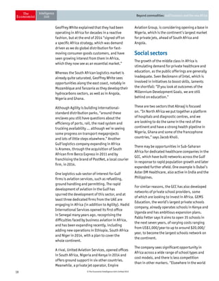 19 © The Economist Intelligence Unit Limited 2015
Beyond commodities: Gulf investors and the new Africa
Geoffrey White explained that they had been
operating in Africa for decades in a reactive
fashion, but at the end of 2014 “signed off on
a specific Africa strategy, which was demand
driven as we do global distribution for fast-
moving consumer goods customers, and have
seen growing interest from them in Africa,
which they now see as an essential market.”
Whereas the South African logistics market is
already quite saturated, Geoffrey White sees
opportunities along the east coast, notably in
Mozambique and Tanzania as they develop their
hydrocarbons sectors, as well as in Angola,
Nigeria and Ghana.
Although Agility is building international-
standard distribution parks, “around these
enclaves you still have questions about the
efficiency of ports, rail, the road system and
trucking availability … although we’re seeing
some progress on transport megaprojects
and lots of little steps elsewhere.” Another
Gulf logistics company expanding in Africa
is Aramex, through the acquisition of South
African firm Berco Express in 2011 and by
franchising the brand of PostNet, a local courier
firm, in 2014.
One logistics sub-sector of interest for Gulf
firms is aviation services, such as refuelling,
ground handling and permitting. The rapid
development of aviation in the Gulf has
spurred the development of this sector, and at
least three dedicated firms from the UAE are
engaging in Africa (in addition to Agility). Hadid
International Services opened its first office
in Senegal many years ago, recognising the
difficulties faced by business aviation in Africa,
and has been expanding recently, including
adding new operations in Ethiopia, South Africa
and Niger in 2014, with a plan to cover the
whole continent.
A rival, United Aviation Services, opened offices
in South Africa, Nigeria and Kenya in 2014 and
offers ground support in six other countries.
Meanwhile, a private jet operator, Empire
Aviation Group, is considering opening a base in
Nigeria, which is the continent’s largest market
for private jets, ahead of South Africa and
Angola.
Social sectors
The growth of the middle class in Africa is
stimulating demand for private healthcare and
education, as the public offerings are generally
inadequate. Sven Beckmann of Intel, which is
involved in initiatives to boost skills, laments
the shortfall: “If you look at outcomes of the
Millennium Development Goals, we are still
behind on education.”
These are two sectors that Abraaj is focused
on. “In North Africa we put together a platform
of hospitals and diagnostic centres, and we
are looking to do the same in the rest of the
continent and have a strong health pipeline in
Nigeria, Ghana and some of the francophone
countries,” says Jacob Kholi.
There may be opportunities in Sub-Saharan
Africa for dedicated healthcare companies in the
GCC, which have built networks across the Gulf
in response to rapid population growth and later
expanded further afield. One example is Dubai’s
Aster DM Healthcare, also active in India and the
Philippines.
For similar reasons, the GCC has also developed
networks of private school providers, some
of which are looking to invest in Africa. GEMS
Education, the world’s largest private schools
company, already operates schools in Kenya and
Uganda and has ambitious expansion plans.
Pablo Fetter says it aims to open 35 schools in
the next seven years, of varying costs ranging
from US$1,000/year to up to around $20,000/
year, to become the largest schools network on
the continent.
The company sees significant opportunity in
Africa across a wide range of school types and
cost models, and there is less competition
than in other markers. “Elsewhere in the world
 