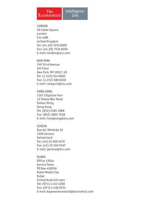 LONDON
20 Cabot Square
London
E14 4QW
United Kingdom
Tel: (44.20) 7576 8000
Fax: (44.20) 7576 8500
E-mail: london@eiu.com
NEW YORK
750 Third Avenue
5th Floor
New York, NY 10017, US
Tel: (1.212) 554 0600
Fax: (1.212) 586 0248
E-mail: newyork@eiu.com
HONG KONG
1301 Cityplaza Four
12 Taikoo Wan Road
Taikoo Shing
Hong Kong
Tel: (852) 2585 3888
Fax: (852) 2802 7638
E-mail: hongkong@eiu.com
GENEVA
Rue de l’Athénée 32
1206 Geneva
Switzerland
Tel: (41) 22 566 2470
Fax: (41) 22 346 9347
E-mail: geneva@eiu.com
DUBAI
Office 1301a
Aurora Tower
PO Box 450056
Dubai Media City
Dubai
United Arab Emirates
Tel: (971) 4 433 4208
Fax: (971) 4 438 0224
E-mail: kaywestmoreland@economist.com
 