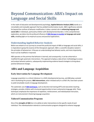 Beyond Communication: ABA's Impact on
Language and Social Skills
In the realm of education and developmental psychology, Applied Behavior Analysis (ABA) stands as a
remarkable and invaluable approach that has yielded transformative results. ABA's significance extends
far beyond the confines of behavior modification; it plays a pivotal role in enhancing language and
social skills in individuals, particularly children with developmental disorders. In this comprehensive
exploration, we delve into the profound influence of ABA therapy in mumbai on language and social
skills, shedding light on its empirical success and practical applications.
Understanding Applied Behavior Analysis
Before we embark on our journey to unravel the profound impact of ABA on language and social skills, it
is imperative to grasp the essence of this therapeutic approach. ABA is a scientific discipline rooted in
the principles of behaviorism. It focuses on understanding how behavior works, and more importantly,
how it can be modified or improved.
ABA operates on the premise that behavior is learned, and consequently, it can be unlearned or
modified through systematic interventions. This approach employs a data-driven methodology to assess
and analyze behavior patterns, subsequently implementing evidence-based strategies to bring about
positive behavioral changes.
ABA and Language Acquisition
Early Intervention for Language Development
Language acquisition is a critical milestone in a child's developmental journey, and ABA plays a pivotal
role in facilitating this process. ABA interventions, when initiated early in a child's life, have been proven
to yield remarkable results in language development.
The systematic use of ABA techniques, such as discrete trial training (DTT) and naturalistic teaching
strategies, provides children with structured opportunities to learn and practice language skills. These
techniques emphasize the importance of repetition, reinforcement, and individualized instruction,
which are instrumental in fostering language acquisition.
Tailored Communication Programs
One of the strengths of ABA lies in its ability to tailor interventions to the specific needs of each
individual. This individualization extends to communication programs designed to enhance language
 