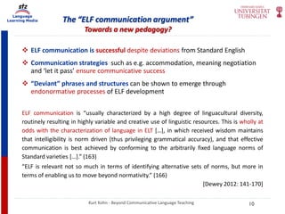 Language
Learning Media The “ELF communication argument”
Towards a new pedagogy?
Kurt Kohn - Beyond Communicative Language Teaching
 ELF communication is successful despite deviations from Standard English
 Communication strategies such as e.g. accommodation, meaning negotiation
and ‘let it pass’ ensure communicative success
 “Deviant” phrases and structures can be shown to emerge through
endonormative processes of ELF development
ELF communication is “usually characterized by a high degree of linguacultural diversity,
routinely resulting in highly variable and creative use of linguistic resources. This is wholly at
odds with the characterization of language in ELT […], in which received wisdom maintains
that intelligibility is norm driven (thus privileging grammatical accuracy), and that effective
communication is best achieved by conforming to the arbitrarily fixed language norms of
Standard varieties […].” (163)
“ELF is relevant not so much in terms of identifying alternative sets of norms, but more in
terms of enabling us to move beyond normativity.” (166)
[Dewey 2012: 141-170]
10
 