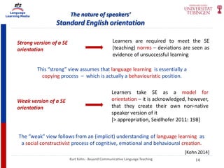 Language
Learning Media The nature of speakers’
Standard English orientation
Kurt Kohn - Beyond Communicative Language Teaching
Strong version of a SE
orientation
Learners are required to meet the SE
(teaching) norms – deviations are seen as
evidence of unsuccessful learning
This “strong” view assumes that language learning is essentially a
copying process – which is actually a behaviouristic position.
Weak version of a SE
orientation
Learners take SE as a model for
orientation – it is acknowledged, however,
that they create their own non-native
speaker version of it
[> appropriation, Seidlhofer 2011: 198]
The “weak” view follows from an (implicit) understanding of language learning as
a social constructivist process of cognitive, emotional and behavioural creation.
[Kohn 2014]
14
 