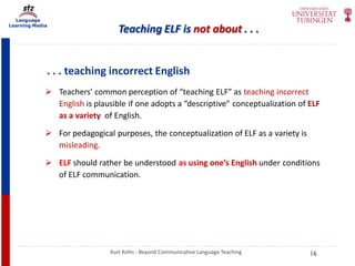 Language
Learning Media
Teaching ELF is not about . . .
. . . teaching incorrect English
 Teachers’ common perception of “teaching ELF” as teaching incorrect
English is plausible if one adopts a “descriptive” conceptualization of ELF
as a variety of English.
 For pedagogical purposes, the conceptualization of ELF as a variety is
misleading.
 ELF should rather be understood as using one’s English under conditions
of ELF communication.
Kurt Kohn - Beyond Communicative Language Teaching 16
 