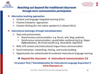 Language
Learning Media
Reaching out beyond the traditional classroom
through more communicative participation
Kurt Kohn - Beyond Communicative Language Teaching
 Alternative teaching approaches
 Content and language integrated learning (CLIL)
 Practice Enterprise approaches
 Creative Writing (for non-native speakers!) [> Gilyard 2011]
 Intercultural exchanges through telecollaboration
 Tools and environments:
 Asynchronous communication: e.g. forum, wiki, blog, podcasts
 Synchronous communication: sound/video conferencing (e.g. Skype,
BigBlueButton), 3D virtual worlds (e.g. SecondLife, OpenSim)
 REAL-LIFE contact and (intercultural) lingua franca communication
 Social interaction: networking, sharing, community building
 Opportunities for authenticated & incidental intercultural language learning
 Beyond the classroom → intercultural communication 2.0
EU project TILA (“Telecollaboration for Intercultural Language Acquisition”)
www.tilaproject.eu
19
 