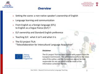 Language
Learning Media
Overview
Kurt Kohn - Beyond Communicative Language Teaching
 Setting the scene: a non-native speaker’s ownership of English
 Language learning and communication
 From English as a foreign language (EFL)
to English as a lingua franca (ELF) ?
 ELF ownership and Standard English preference
 Teaching ELF: what it isn’t and what it is
 The EU project TILA:
“Telecollaboration for Intercultural Language Acquisition”
Disclaimer
The EU project TILA has been funded with support from the
European Commission. This presentation reflects the views
only of the author, and the Commission cannot be held
responsible for any use which may be made of the
information contained therein.
2
 