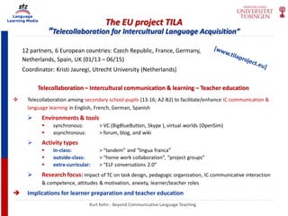 Language
Learning Media
The EU project TILA
“Telecollaboration for Intercultural Language Acquisition”
Telecollaboration – Intercultural communication & learning – Teacher education
 Telecollaboration among secondary school pupils (13-16; A2-B2) to facilitate/enhance IC communication &
language learning in English, French, German, Spanish
 Environments & tools
 synchronous: > VC (BigBlueButton, Skype ), virtual worlds (OpenSim)
 asynchronous: > forum, blog, and wiki
 Activity types
 in-class: > “tandem” and “lingua franca”
 outside-class: > “home work collaboration”, “project groups”
 extra-curricular: > “ELF conversations 2.0”
 Research focus: impact of TC on task design, pedagogic organization, IC communicative interaction
& competence, attitudes & motivation, anxiety, learner/teacher roles
 Implications for learner preparation and teacher education
12 partners, 6 European countries: Czech Republic, France, Germany,
Netherlands, Spain, UK (01/13 – 06/15)
Coordinator: Kristi Jauregi, Utrecht University (Netherlands)
Kurt Kohn - Beyond Communicative Language Teaching
 