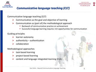 Language
Learning Media
Communicative language teaching (CLT)
Kurt Kohn - Beyond Communicative Language Teaching
Communicative language teaching (CLT)
 Communication as the goal and objective of learning
 Communication as (part of) the methodological approach
 Backwash of communicative practice on achievement
 Successful language learning requires rich opportunities for communication
Guiding principles
 learner autonomy
 authenticity – authentication
 collaboration
Methodological approaches
 task-based learning
 project-based learning
 content and language integrated learning (CLIL)
5
 