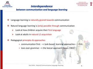 Language
Learning Media Interdependence
between communication and language learning
Kurt Kohn - Beyond Communicative Language Teaching
 Language learning is naturally geared towards communication
 Natural language learning is (only) possible through communication
 Look at how children acquire their first language
 Look at adults in natural L2 acquisition
 Pedagogical principles & approaches
 communication first: –> task-based learning approaches – > CLIL
 lexis over grammar: –> the lexical approach [Lewis 1983]
6
 