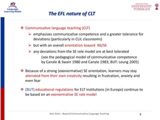 Language
Learning Media
The EFL nature of CLT
Kurt Kohn - Beyond Communicative Language Teaching
 Communicative language teaching (CLT)
 emphasizes communicative competence and a greater tolerance for
deviations (particularly in CLIL classrooms)
 but with an overall orientation toward NS/SE
 any deviations from the SE role model are at best tolerated
(see the pedagogical model of communicative competence
by Canale & Swain 1980 and Canale 1983; BUT: Leung 2005)
 Because of a strong (exonormative) SE orientation, learners may stay
alienated from their own creativity resulting in frustration, anxiety and
even fear
 (BUT) educational regulations for ELT institutions (in Europe) continue to
be based on an exonormative SE role model
8
 