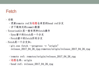 Fetch
• 功能
更新remote ref为远程仓库里的head ref分支
并下载相关的commit数据
• TotoriseGit里一般有两种fetch操作
Sync窗口的fetch某一个分支
Fetch窗口的fetch所有分支
• Fetch某一个分支如：
git.exe fetch --progress -v "origin"
release_2017_04_26_rpg:remotes/origin/release_2017_04_26_rpg
remote ref：remotes/origin/release_2017_04_26_rpg
远程仓库：origin
head ref：release_2017_04_26_rpg
 