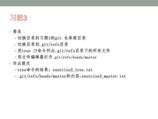 习题3
• 要求
切换目录到习题1的git 仓库根目录
切换目录到.git/refs目录
用tree /f命令列出.git/refs目录下的所有文件
用文件编辑器打开.git/refs/heads/master
• 作业提交
tree命令的结果：exercise3_tree.txt
.git/refs/heads/master的内容:exercise3_master.txt
 