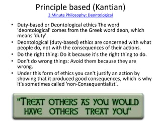 Principle based (Kantian) 
3 Minute Philosophy: Deontological 
• Duty-based or Deontological ethics The word 
'deontological' comes from the Greek word deon, which 
means 'duty'. 
• Deontological (duty-based) ethics are concerned with what 
people do, not with the consequences of their actions. 
• Do the right thing: Do it because it's the right thing to do. 
• Don't do wrong things: Avoid them because they are 
wrong. 
• Under this form of ethics you can't justify an action by 
showing that it produced good consequences, which is why 
it's sometimes called 'non-Consequentialist'. 
 