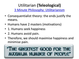 Utilitarian (Teleological) 
3 Minute Philosophy: Utilitarianism 
• Consequentialist theory: the ends justify the 
means. 
• Humans have 2 masters (motivations) 
• 1. Humans seek happiness 
• 2. Humans avoid pain. 
• Therefore, we should maximise happiness and 
minimise pain. 
 