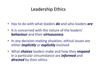 Leadership Ethics 
• Has to do with what leaders do and who leaders are 
• It is concerned with the nature of the leaders’ 
behaviour and their virtuousness 
• In any decision-making situation, ethical issues are 
either implicitly or explicitly involved 
• What choices leaders make and how they respond 
in a particular circumstance are informed and 
directed by their ethics 
 