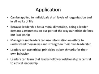 Application 
• Can be applied to individuals at all levels of organization and 
in all walks of life 
• Because leadership has a moral dimension, being a leader 
demands awareness on our part of the way our ethics defines 
our leadership 
• Managers and leaders can use information on ethics to 
understand themselves and strengthen their own leadership 
• Leaders can use ethical principles as benchmarks for their 
own behavior 
• Leaders can learn that leader-follower relationship is central 
to ethical leadership 
 