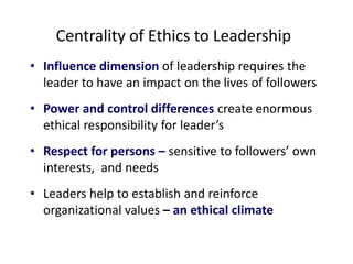 Centrality of Ethics to Leadership 
• Influence dimension of leadership requires the 
leader to have an impact on the lives of followers 
• Power and control differences create enormous 
ethical responsibility for leader’s 
• Respect for persons – sensitive to followers’ own 
interests, and needs 
• Leaders help to establish and reinforce 
organizational values – an ethical climate 
 