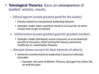 • Teleological Theories: focus on consequences of 
leaders’ actions, results 
– Ethical egoism (create greatest good for the leader) 
• Closely related to transactional leadership theories 
• Example: leader takes a political stand on an issue for no other 
reason than to get re-elected 
– Utilitarianism (create greatest good for greatest number) 
• Example: leader distributes scarce resources so as to maximize 
benefit to everyone, while hurting the fewest; preventive 
healthcare vs. catastrophic illnesses 
– Altruism (show concern for best interests of others) 
• Authentic transformational leadership is based on altruistic 
principles 
– Example: the work of Mother Theresa, who gave her entire life 
to help the poor 
 