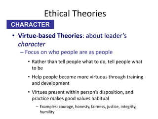 Ethical Theories 
CHARACTER 
• Virtue-based Theories: about leader’s 
character 
– Focus on who people are as people 
• Rather than tell people what to do, tell people what 
to be 
• Help people become more virtuous through training 
and development 
• Virtues present within person’s disposition, and 
practice makes good values habitual 
– Examples: courage, honesty, fairness, justice, integrity, 
humility 
 
