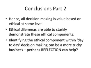 Conclusions Part 2 
• Hence, all decision making is value based or 
ethical at some level. 
• Ethical dilemmas are able to starkly 
demonstrate these ethical components. 
• Identifying the ethical component within ‘day 
to day’ decision making can be a more tricky 
business – perhaps REFLECTION can help? 
