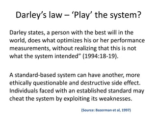 Darley’s law – ‘Play’ the system? 
Darley states, a person with the best will in the 
world, does what optimizes his or her performance 
measurements, without realizing that this is not 
what the system intended” (1994:18-19). 
A standard-based system can have another, more 
ethically questionable and destructive side effect. 
Individuals faced with an established standard may 
cheat the system by exploiting its weaknesses. 
(Source: Bazerman et al, 1997) 
 