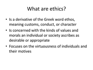 What are ethics? 
• Is a derivative of the Greek word ethos, 
meaning customs, conduct, or character 
• Is concerned with the kinds of values and 
morals an individual or society ascribes as 
desirable or appropriate 
• Focuses on the virtuousness of individuals and 
their motives 
 