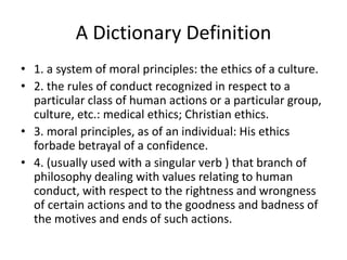 A Dictionary Definition 
• 1. a system of moral principles: the ethics of a culture. 
• 2. the rules of conduct recognized in respect to a 
particular class of human actions or a particular group, 
culture, etc.: medical ethics; Christian ethics. 
• 3. moral principles, as of an individual: His ethics 
forbade betrayal of a confidence. 
• 4. (usually used with a singular verb ) that branch of 
philosophy dealing with values relating to human 
conduct, with respect to the rightness and wrongness 
of certain actions and to the goodness and badness of 
the motives and ends of such actions. 
 