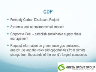 CDP
 Formerly Carbon Disclosure Project
 Systemic look at environmental impacts
 Corporate Goal – establish sustainable supply chain
management
 Request information on greenhouse gas emissions,
energy use and the risks and opportunities from climate
change from thousands of the world’s largest companies
 